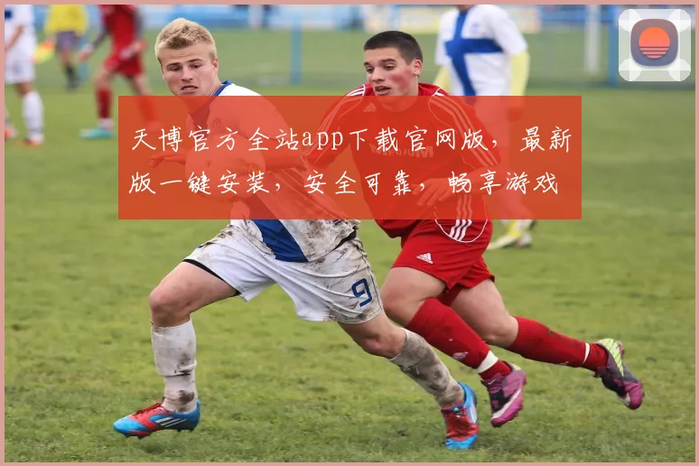 天博官方全站app下载官网版，最新版一键安装，安全可靠，畅享游戏乐趣